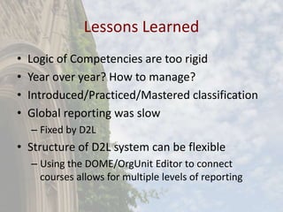 Lessons Learned
• Logic of Competencies are too rigid
• Year over year? How to manage?
• Introduced/Practiced/Mastered classification
• Global reporting was slow
– Fixed by D2L
• Structure of D2L system can be flexible
– Using the DOME/OrgUnit Editor to connect
courses allows for multiple levels of reporting
 