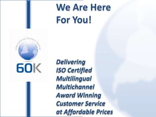 We Are Here For You! Delivering ISO Certified Multilingual  Multichannel Award Winning Customer Service at Affordable Prices 