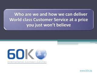 Who are we and how we can deliver
World class Customer Service at a price
        you just won’t believe




                                  www.60k.bg
 