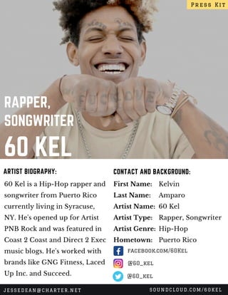 60 KEL
RAPPER,
SONGWRITER
60 Kel is a Hip-Hop rapper and
songwriter from Puerto Rico
currently living in Syracuse,
NY. He's opened up for Artist
PNB Rock and was featured in
Coast 2 Coast and Direct 2 Exec
music blogs. He's worked with
brands like GNG Fitness, Laced
Up Inc. and Succeed.
CONTACT AND BACKGROUND:ARTIST BIOGRAPHY:
First Name:
Last Name:
Artist Name:
Artist Type:
Artist Genre:
Hometown:
Kelvin
Amparo
60 Kel
Rapper, Songwriter
Hip-Hop
Puerto Rico
Press Kit
JESSEDEAN@CHARTER.NET SOUNDCLOUD.COM/60KEL
@60_kel
facebook.com/60Kel
@60_kel
 