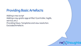 Providing Basic Artefacts
Adding a new script
Adding a new grails-app artifact (controller, taglib,
service, etc.)
Providing Views, Templates and view resolution.
Excluded Artefacts
 