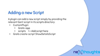 Adding a new Script
A plugin can add a new script simply by providing the
relevant Gant script in its scripts directory:
× CustomPlugin
× Grails-app
× scripts <--Add script here
× Grails create-script ShowDetailsScript
 
