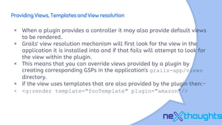 Providing Views, Templates and View resolution
× When a plugin provides a controller it may also provide default views
to be rendered.
× Grails' view resolution mechanism will first look for the view in the
application it is installed into and if that fails will attempt to look for
the view within the plugin.
× This means that you can override views provided by a plugin by
creating corresponding GSPs in the application's grails-app/views
directory.
× if the view uses templates that are also provided by the plugin then:-
× <g:render template="fooTemplate" plugin="amazon"/>
 