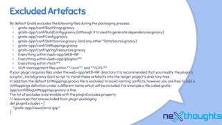 Excluded Artefacts
By default Grails excludes the following files during the packaging process:
× grails-app/conf/BootStrap.groovy
× grails-app/conf/BuildConfig.groovy (although it is used to generate dependencies.groovy)
× grails-app/conf/Config.groovy
× grails-app/conf/DataSource.groovy (and any other *DataSource.groovy)
× grails-app/conf/UrlMappings.groovy
× grails-app/conf/spring/resources.groovy
× Everything within /web-app/WEB-INF
× Everything within /web-app/plugins/**
× Everything within /test/**
× SCM management files within **/.svn/** and **/CVS/**
If your plugin requires files under the web-app/WEB-INF directory it is recommended that you modify the plugin's
scripts/_Install.groovy Gant script to install these artefacts into the target project's directory tree.
In addition, the default UrlMappings.groovy file is excluded to avoid naming conflicts, however you are free to add a
UrlMappings definition under a different name which will be included. For example a file called grails-
app/conf/BlogUrlMappings.groovy is fine.
The list of excludes is extensible with the pluginExcludes property:
// resources that are excluded from plugin packaging
def pluginExcludes = [
"grails-app/views/error.gsp"
]
 