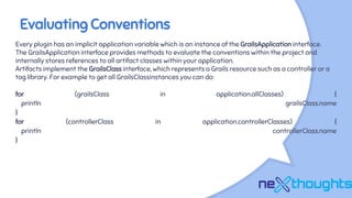 Evaluating Conventions
Every plugin has an implicit application variable which is an instance of the GrailsApplication interface.
The GrailsApplication interface provides methods to evaluate the conventions within the project and
internally stores references to all artifact classes within your application.
Artifacts implement the GrailsClass interface, which represents a Grails resource such as a controller or a
tag library. For example to get all GrailsClassinstances you can do:
for (grailsClass in application.allClasses) {
println grailsClass.name
}
for (controllerClass in application.controllerClasses) {
println controllerClass.name
}
 