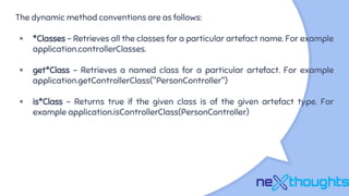 The dynamic method conventions are as follows:
× *Classes - Retrieves all the classes for a particular artefact name. For example
application.controllerClasses.
× get*Class - Retrieves a named class for a particular artefact. For example
application.getControllerClass("PersonController")
× is*Class - Returns true if the given class is of the given artefact type. For
example application.isControllerClass(PersonController)
 