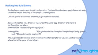 Hooking into Build Events
Grails plugins can do post-install configuration. This is achieved using a specially named script
under the scripts directory of the plugin -_Install.groovy.
_Install.groovy is executed after the plugin has been installed.
Below will create a new directory type under the grails-app directory and install a
configuration template:
ant.mkdir(dir: "${basedir}/grails-app/jobs")
ant.copy(file: "${pluginBasedir}/src/samples/SamplePluginConfig.groovy",
todir: "${basedir}/grails-app/conf")
The pluginBasedir variable is not available in custom scripts, but you can use fooPluginDir,
where foo is the name of your plugin.
 