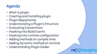 Agenda
× What is plugin.
× Creating and Installing plugin
× Plugin Repositories
× Understanding a Plugin’s Structure
× Evaluating Conventions
× Hooking into Build Events
× Hooking into runtime configuration
× Adding methods at compile time
× Adding Dynamic method at runtime
× Understanding Plugin loader
 