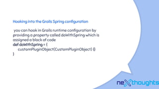 Hooking into the Grails Spring configuration
you can hook in Grails runtime configuration by
providing a property called doWithSpring which is
assigned a block of code
def doWithSpring = {
customPluginObject(CustomPluginObject) {}
}
 