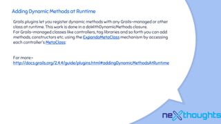 Adding Dynamic Methods at Runtime
Grails plugins let you register dynamic methods with any Grails-managed or other
class at runtime. This work is done in a doWithDynamicMethods closure.
For Grails-managed classes like controllers, tag libraries and so forth you can add
methods, constructors etc. using the ExpandoMetaClass mechanism by accessing
each controller's MetaClass:
For more:-
http://docs.grails.org/2.4.4/guide/plugins.html#addingDynamicMethodsAtRuntime
 