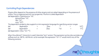 Controlling Plugin Dependencies
Plugins often depend on the presence of other plugins and can adapt depending on the presence of
others. This is implemented with two properties. The first is called dependsOn
def dependsOn = [dataSource: "1.0",
domainClass: "1.0",
i18n: "1.0",
core: "1.0"]
The dependsOn property also supports a mini expression language for specifying version ranges
def dependsOn = [foo: "* > 1.0"]
def dependsOn = [foo: "1.0 > 1.1"]
def dependsOn = [foo: "1.0 > *"]
When the wildcard * character is used it denotes "any" version. The expression syntax also excludes any
suffixes such as -BETA, -ALPHA etc. so for example the expression "1.0 > 1.1" would match any of the
following versions:
 