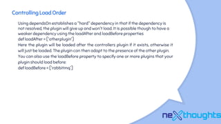 Controlling Load Order
Using dependsOn establishes a "hard" dependency in that if the dependency is
not resolved, the plugin will give up and won't load. It is possible though to have a
weaker dependency using the loadAfter and loadBefore properties
def loadAfter = ['otherplugin']
Here the plugin will be loaded after the controllers plugin if it exists, otherwise it
will just be loaded. The plugin can then adapt to the presence of the other plugin.
You can also use the loadBefore property to specify one or more plugins that your
plugin should load before:
def loadBefore = ['rabbitmq']
 
