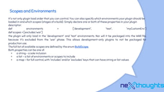 Scopes and Environments
It's not only plugin load order that you can control. You can also specify which environments your plugin should be
loaded in and which scopes (stages of a build). Simply declare one or both of these properties in your plugin
descriptor:
def environments = ['development', 'test', 'myCustomEnv']
def scopes = [excludes:'war']
the plugin will only load in the 'development' and 'test' environments. Nor will it be packaged into the WAR file,
because it's excluded from the 'war' phase. This allows development-only plugins to not be packaged for
production use.
The full list of available scopes are defined by the enum BuildScope,
Both properties can be one of:
× a string - a sole inclusion
× a list - a list of environments or scopes to include
× a map - for full control, with 'includes' and/or 'excludes' keys that can have string or list values
 