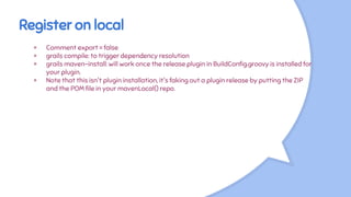 Register on local
× Comment export = false
× grails compile: to trigger dependency resolution
× grails maven-install: will work once the release plugin in BuildConfig.groovy is installed for
your plugin.
× Note that this isn't plugin installation, it's faking out a plugin release by putting the ZIP
and the POM file in your mavenLocal() repo.
 