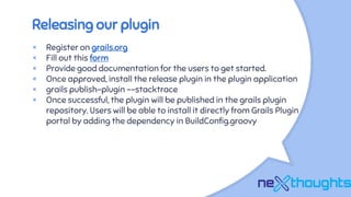 Releasing our plugin
× Register on grails.org
× Fill out this form
× Provide good documentation for the users to get started.
× Once approved, install the release plugin in the plugin application
× grails publish-plugin --stacktrace
× Once successful, the plugin will be published in the grails plugin
repository. Users will be able to install it directly from Grails Plugin
portal by adding the dependency in BuildConfig.groovy
 