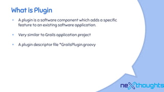 What is Plugin
× A plugin is a software component which adds a specific
feature to an existing software application.
× Very similar to Grails application project
× A plugin descriptor file *GrailsPlugin.groovy
 