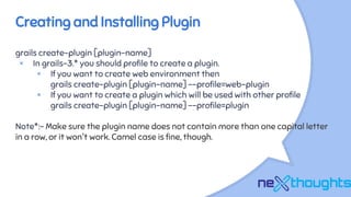 Creating and Installing Plugin
grails create-plugin [plugin-name]
× In grails-3.* you should profile to create a plugin.
× If you want to create web environment then
grails create-plugin [plugin-name] --profile=web-plugin
× If you want to create a plugin which will be used with other profile
grails create-plugin [plugin-name] --profile=plugin
Note*:- Make sure the plugin name does not contain more than one capital letter
in a row, or it won't work. Camel case is fine, though.
 