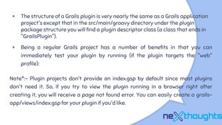 × The structure of a Grails plugin is very nearly the same as a Grails application
project's except that in the src/main/groovy directory under the plugin
package structure you will find a plugin descriptor class (a class that ends in
"GrailsPlugin").
× Being a regular Grails project has a number of benefits in that you can
immediately test your plugin by running (if the plugin targets the "web"
profile):
Note*:- Plugin projects don't provide an index.gsp by default since most plugins
don't need it. So, if you try to view the plugin running in a browser right after
creating it, you will receive a page not found error. You can easily create a grails-
app/views/index.gsp for your plugin if you'd like.
 