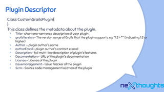 Plugin Descriptor
Class CustomGrailsPlugin{
}
This class defines the metadata about the plugin.
× Title:- short one-sentence description of your plugin
× grailsVersion:- The version range of Grails that the plugin supports. eg. "1.2 > *" (indicating 1.2 or
higher)
× Author :- plugin author's name
× authorEmail:- plugin author's contact e-mail
× Description:- full multi-line description of plugin's features
× Documentation:- URL of the plugin's documentation
× License:- License of the plugin
× Issuemanagement:- Issue Tracker of the plugin
× Scm:- Source code management location of the plugin
 
