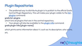 Plugin Repositories
× The preferred way to distribute plugin is to publish to the official Grails
Central Plugin Repository. This will make your plugin visible to the list-
plugins command:
grails list-plugins
which lists all plugins that are in the central repository.
× Your plugin will also be available to the plugin-info command:
grails plugin-info [plugin-name]
which prints extra information about it, such as its description, who wrote,
etc.
 