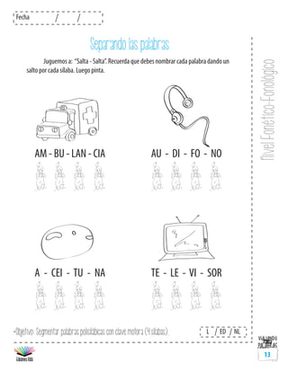 NivelFonético-Fonológico
Fecha
L ED NL
13
*Objetivo: Segmentar palabras polisilábicas con clave motora (4 sílabas).
Separando las palabras
	 Juguemos a: “Salta - Salta”. Recuerda que debes nombrar cada palabra dando un
salto por cada sílaba. Luego pinta.
AM - BU - LAN - CIA
A - CEI - TU - NA
AU - DI - FO - NO
TE - LE - VI - SOR
 