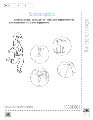 NivelFonético-Fonológico
Fecha
L ED NL
22
Separando las palabras
	 Martina está jugando a la pelota. Solo debe patear las que tengan elementos con
las mismas cantidades de sílabas que tenga su nombre.
*Objetivo: Identificar palabras trisilábicas.
 