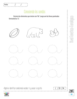 NivelFonético-Fonológico
Fecha
L ED NL
39
	 Encierra los elementos que inicien con “a”. Luego une las líneas punteadas
formando las“a”.
*Objetivo: Identificar sonido inicial vocálico “a” y asociar a la grafía.
Conociendo los sonidos
 