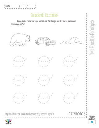 NivelFonético-Fonológico
Fecha
L ED NL
42
	 Encierra los elementos que inicien con “o”. Luego une las líneas punteadas
formando las“o”.
*Objetivo: Identificar sonido inicial vocálico “o” y asociar a la grafía.
Conociendo los sonidos
 