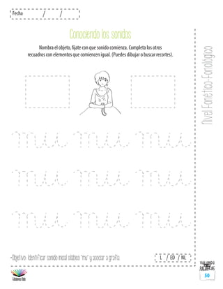 NivelFonético-Fonológico
Fecha
L ED NL
50
*Objetivo: Identificar sonido inicial silábico “mu” y asociar a grafía.
Conociendo los sonidos
Nombra el objeto, fíjate con que sonido comienza. Completa los otros
recuadros con elementos que comiencen igual. (Puedes dibujar o buscar recortes).
 