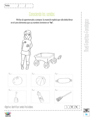 NivelFonético-Fonológico
Fecha
L ED NL
56
	 Pili fue al supermercado a comprar. Su mamá le explicó que sólo debía llevar
en el carro elementos que sus nombres terminen en “te”.
*Objetivo: Identificar sonido final silábico.
Conociendo los sonidos
 