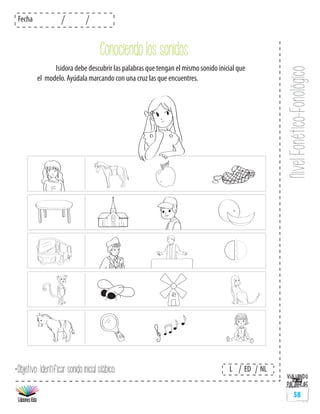 NivelFonético-Fonológico
Fecha
L ED NL
58
	 Isidora debe descubrir las palabras que tengan el mismo sonido inicial que
el modelo. Ayúdala marcando con una cruz las que encuentres.
*Objetivo: Identificar sonido inicial silábico.
Conociendo los sonidos
 