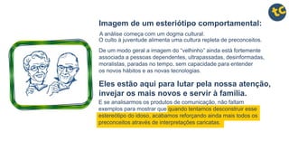 E se analisarmos os produtos de comunicação, não faltam
exemplos para mostrar que quando tentamos desconstruir esse
estereótipo do idoso, acabamos reforçando ainda mais todos os
preconceitos através de interpretações caricatas.
Imagem de um esteriótipo comportamental:
De um modo geral a imagem do “velhinho” ainda está fortemente
associada a pessoas dependentes, ultrapassadas, desinformadas,
moralistas, paradas no tempo, sem capacidade para entender
os novos hábitos e as novas tecnologias.
A análise começa com um dogma cultural.
O culto à juventude alimenta uma cultura repleta de preconceitos.
Eles estão aqui para lutar pela nossa atenção,
invejar os mais novos e servir à família.
 