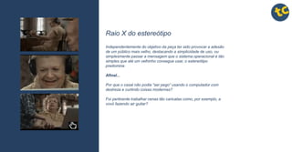 tctctctc
tctctctc
tctctctc
tctctctc
tctctctc
tctctctc
tctctctc
tctctctc
tctctctc
Raio X do estereótipo
Independentemente do objetivo da peça ter sido provocar a adesão
de um público mais velho, destacando a simplicidade de uso, ou
simplesmente passar a mensagem que o sistema operacional é tão
simples que até um velhinho consegue usar, o estereótipo
predomina
Afinal...
Por que o casal não podia “ser pego” usando o computador com
destreza e curtindo coisas modernas?
Foi pertinente trabalhar cenas tão caricatas como, por exemplo, a
vovó fazendo air guitar?
 