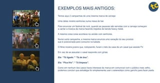 tctctctc
tctctctc
tctctctc
tctctctc
tctctctc
tctctctc
tctctctc
tctctctc
tctctctc EXEMPLOS MAIS ANTIGOS:
Temos aqui 2 campanhas de uma mesma marca de cerveja:
Uma delas mostra senhoras numa mesa de bar.
Para anunciar um festival de rock, quando as pessoas são servidas com a cerveja começam
a cantar a música da marca fazendo trejeitos de banda heavy metal.
A mesma coisa coisa acontece na versão com senhores.
Numa outra campanha, a mesma marca anuncia uma variação do seu produto
que é posicionada para consumo na balada.
O filme mostra jovens que, rodopiando, furam o teto da casa de um casal que assiste TV.
Em vez de se assustar o casal responde com gírias:
Ele: “Tô ligado.” “Tá de boa”.
Ela: “Fica frio”. “ Tá limpeza”.
Como em nenhum dos casos havia interesse da marca em comunicar com o público mais velho,
podemos concluir que estratégia foi simplesmente usar o estereótipo como gancho para fazer piada.
 