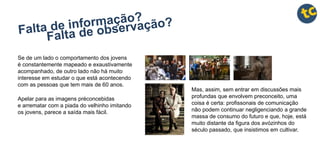 Se de um lado o comportamento dos jovens
é constantemente mapeado e exaustivamente
acompanhado, de outro lado não há muito
interesse em estudar o que está acontecendo
com as pessoas que tem mais de 60 anos.
Apelar para as imagens préconcebidas
e arrematar com a piada do velhinho imitando
os jovens, parece a saída mais fácil.
Mas, assim, sem entrar em discussões mais
profundas que envolvem preconceito, uma
coisa é certa: profissonais de comunicação
não podem continuar negligenciando a grande
massa de consumo do futuro e que, hoje, está
muito distante da figura dos avózinhos do
século passado, que insistimos em cultivar.
 