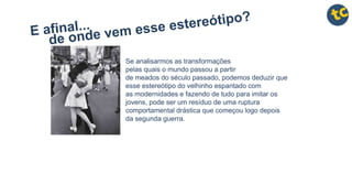 Se analisarmos as transformações
pelas quais o mundo passou a partir
de meados do século passado, podemos deduzir que
esse estereótipo do velhinho espantado com
as modernidades e fazendo de tudo para imitar os
jovens, pode ser um resíduo de uma ruptura
comportamental drástica que começou logo depois
da segunda guerra.
 