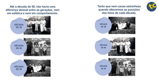 Até a década de 50, não havia uma
diferença abissal entre as gerações, nem
em estética e nem em comportamento.
DÉCADA
DE 30
DÉCADA
DE 40
DÉCADA
DE 50
Tanto que nem causa estranheza
quando alterarmos as posições
das fotos de cada década.
DÉCADA
DE 30
DÉCADA
DE 40
DÉCADA
DE 50
 