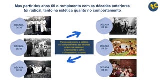 Mas partir dos anos 60 o rompimento com as décadas anteriores
foi radical, tanto na estética quanto no comportamento
DÉCADA
DE 60
DÉCADA
DE 70
DÉCADA
DE 80
Para esses jovens, a estética
e o comportamento das décadas
anteriores passaram
a representar o velho,
o ultrapassado, o careta.
DÉCADA
DE 30
DÉCADA
DE 40
DÉCADA
DE 50
 