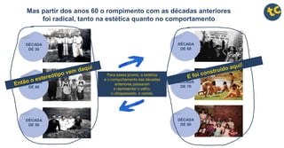 Mas partir dos anos 60 o rompimento com as décadas anteriores
foi radical, tanto na estética quanto no comportamento
DÉCADA
DE 60
DÉCADA
DE 70
DÉCADA
DE 80
Para esses jovens, a estética
e o comportamento das décadas
anteriores passaram
a representar o velho,
o ultrapassado, o careta.
DÉCADA
DE 30
DÉCADA
DE 40
DÉCADA
DE 50
 