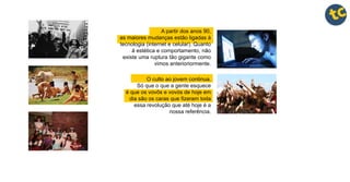 A partir dos anos 90,
as maiores mudanças estão ligadas à
tecnologia (internet e celular). Quanto
à estética e comportamento, não
existe uma ruptura tão gigante como
vimos anterioriormente.
O culto ao jovem continua.
Só que o que a gente esquece
é que os vovôs e vovós de hoje em
dia são os caras que fizeram toda
essa revolução que até hoje é a
nossa referência.
 