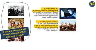 A partir dos anos 90,
as maiores mudanças estão ligadas à
tecnologia (internet e celular). Quanto
à estética e comportamento, não
existe uma ruptura tão gigante como
vimos anterioriormente.
O culto ao jovem continua.
Só que o que a gente esquece
é que os vovôs e vovós de hoje em
dia são os caras que fizeram toda
essa revolução que até hoje é a
nossa referência.
 