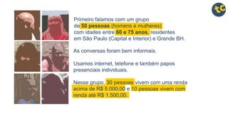 Primeiro falamos com um grupo
de 50 pessoas (homens e mulheres)
com idades entre 60 e 75 anos, residentes
em São Paulo (Capital e Interior) e Grande BH.
Nesse grupo, 30 pessoas vivem com uma renda
acima de R$ 5.000,00 e 10 pessoas vivem com
renda até R$ 1.500,00.
As conversas foram bem informais.
Usamos internet, telefone e também papos
presenciais individuais.
 
