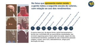 A maioria disse que, de alguma forma, ajuda financeiramente a
família mas a prioridade são as suas próprias necessidades, que
envolvem segurança para o futuro (plano de saúde, seguro de vida,
investimentos bancários), qualidade de vida e hedonismos pessoais
(viagens, roupas, carro novo, eletroeletrônicos, artigos para
decoração da casa).
1 2 3 4 5 6 7 8
Na faixa que apresenta maior renda
a gente notou a seguinte escala de valores,
com relação ao uso dos rendimentos:
 