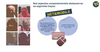 Nos aspectos comportamentais destacam-se
os seguintes traços:
São completamente ativos
na internet: Facebook, e-
mail e Skype, além de usar
a rede para buscar
conteúdos, ler jornais e
blogs sobre assuntos de
interesse.
O celular é bastante usado
para enviar mensagens, fazer
fotos e vídeos.
 