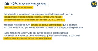 Hoje isso nos coloca num cenário de bônus demografico: que é quando
um país tem a maior parte das pessoas no auge da sua capacidade produtiva.
Esse fenômeno já foi vivido por outros países e colabora muito
com essa arrancada de desenvolvimento que estamos vivendo e com toda
euforia que nos faz sentir eternamente jovens.
Na verdade a informação mais surpreendente desse estudo foi que,
pela primeira vez na história recente, somos uma nação
predominantemente composta por adultos (20 a 29 anos).
Ok, 12% e bastante gente...
Mas está longe de ser a maioria.
 