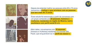 Depois de entender melhor as pessoas entre 60 e 75 anos,
passamos a analisar o que acontece com as pessoas
que tem mais de 75 anos.
Além deles, conversamos com 10 pessoas
(homens e mulheres) residentes na Grande São
Paulo, que enquandram-se no perfil da classe C.
Esse estudo foi estruturado a partir de conversas com
um grupo composto por 20 pessoas, homens e
mulheres, residentes na região de Moema, bairro
paulistano com perfil social B e A.
 