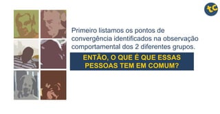 Primeiro listamos os pontos de
convergência identificados na observação
comportamental dos 2 diferentes grupos.
ENTÃO, O QUE É QUE ESSAS
PESSOAS TEM EM COMUM?
 