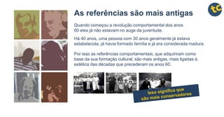 As referências são mais antigas
Quando começou a revolução comportamental dos anos
60 eles já não estavam no auge da juventude.
Há 40 anos, uma pessoa com 30 anos geralmente já estava
estabelecida, já havia formado família e já era considerada madura.
Por isso as referências comportamentais, que adquiriram como
base da sua formação cultural, são mais antigas, mais ligadas à
estética das décadas que precederam os anos 60.
 