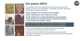 Um passo difícil
As limitações físicas vão obrigando outros tipos de hábitos que são
adiados ao máximo, por representar a resignação diante dos obstáculos
naturalmente impostos pela idade.
Existe relutância em começar a usar bengala
Existe relutância em usar cadeira de rodas
Existe relutância em aceitar dispositivos de segurança
(como beepers de monitoramento), aparelhos auditivos
e outros tipos de controle e apoio
Essas necessidades afetam diretamente na autoestima
e esse é um período bastante difícil de ser enfrentado
Por isso, de forma geral, as pessoas tentam evitar ao máximo
o momento de se entregar a recursos de apoio
Morando ou não com a família, é nessa fase que acaba havendo
um esforço as vezes até inconsequente para demonstrar que a idade ainda
não afetou a autonomia.
 