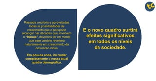 E o novo quadro surtirá
efeitos significativos
em todos os níveis
da sociedade.
Passada a euforia e aproveitadas
todas as possibilidades de
crescimento que o país pode
alcançar nas décadas que envolvem
o “bônus”, devemos ter em mente
que esse cenário reverterá
naturalmente em crescimento da
população idosa.
Em poucos anos, irá mudar
completamente o nosso atual
quadro demográfico.
 
